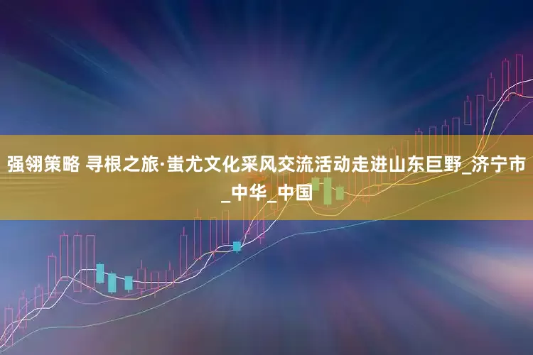 强翎策略 寻根之旅·蚩尤文化采风交流活动走进山东巨野_济宁市_中华_中国