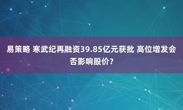 易策略 寒武纪再融资39.85亿元获批 高位增发会否影响股价？