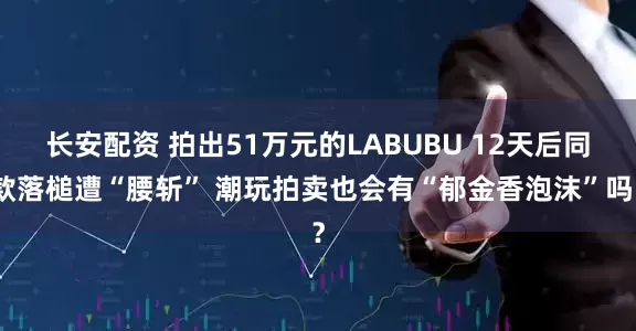 长安配资 拍出51万元的LABUBU 12天后同款落槌遭“腰斩” 潮玩拍卖也会有“郁金香泡沫”吗？