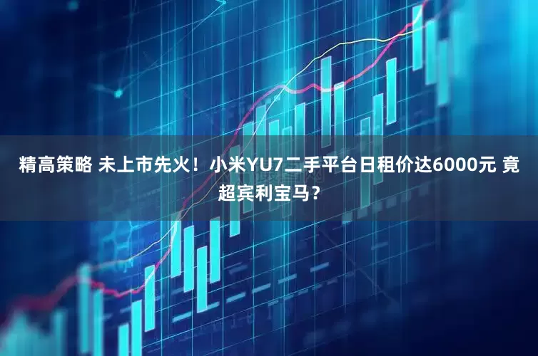 精高策略 未上市先火！小米YU7二手平台日租价达6000元 竟超宾利宝马？