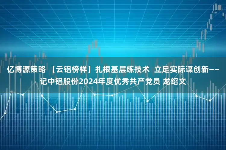 亿博源策略 【云铝榜样】扎根基层练技术  立足实际谋创新——记中铝股份2024年度优秀共产党员 龙绍文