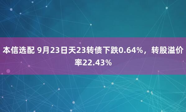 本信选配 9月23日天23转债下跌0.64%，转股溢价率22.43%