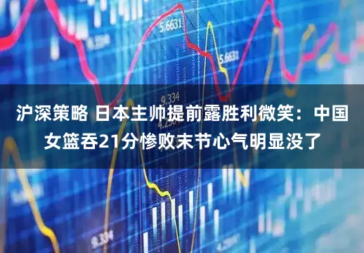 沪深策略 日本主帅提前露胜利微笑：中国女篮吞21分惨败末节心气明显没了