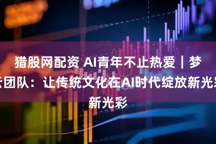 猎股网配资 AI青年不止热爱｜梦云团队：让传统文化在AI时代绽放新光彩