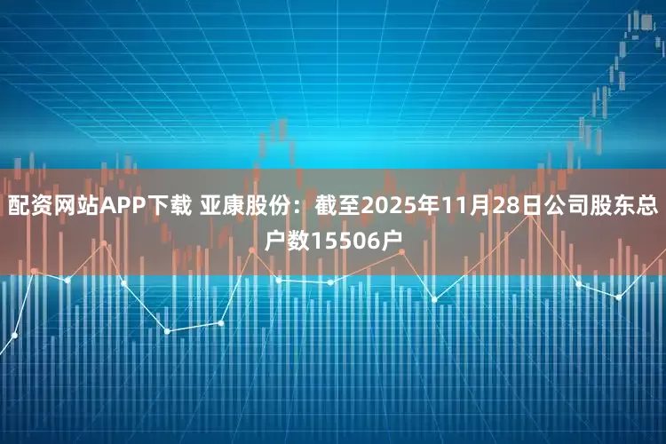 配资网站APP下载 亚康股份：截至2025年11月28日公司股东总户数15506户