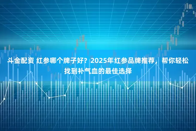 斗金配资 红参哪个牌子好？2025年红参品牌推荐，帮你轻松找到补气血的最佳选择