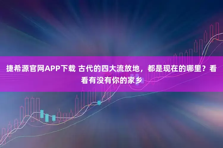 捷希源官网APP下载 古代的四大流放地，都是现在的哪里？看看有没有你的家乡