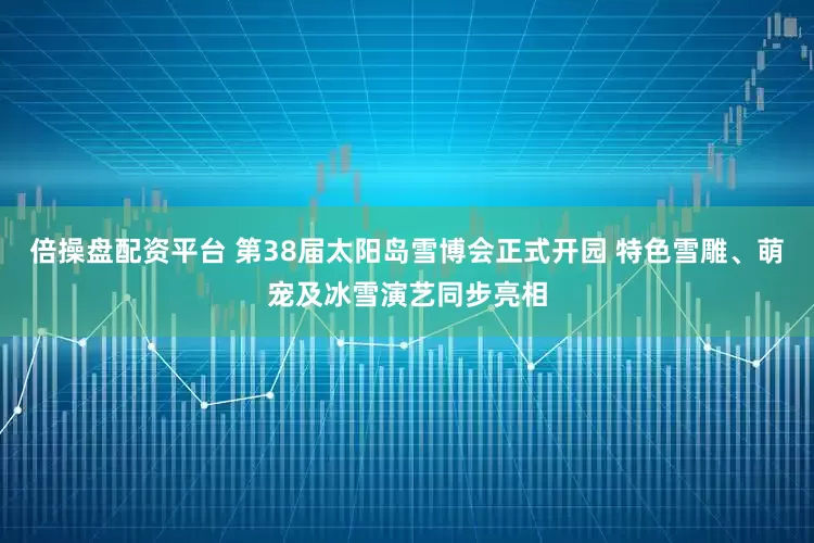 倍操盘配资平台 第38届太阳岛雪博会正式开园 特色雪雕、萌宠及冰雪演艺同步亮相