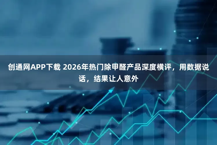 创通网APP下载 2026年热门除甲醛产品深度横评，用数据说话，结果让人意外