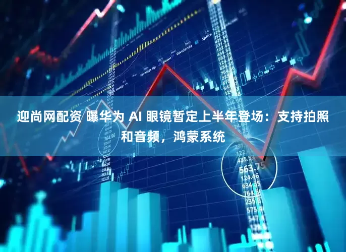 迎尚网配资 曝华为 AI 眼镜暂定上半年登场：支持拍照和音频，鸿蒙系统
